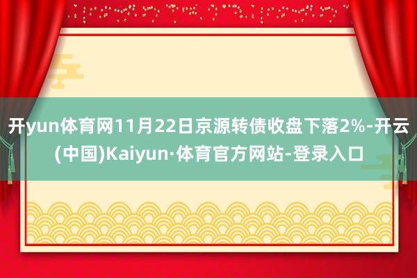 开yun体育网11月22日京源转债收盘下落2%-开云(中国)Kaiyun·体育官方网站-登录入口