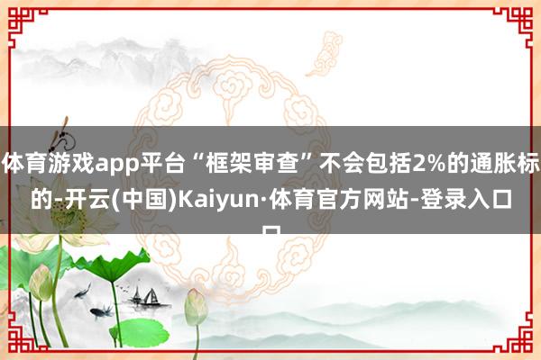 体育游戏app平台“框架审查”不会包括2%的通胀标的-开云(中国)Kaiyun·体育官方网站-登录入口