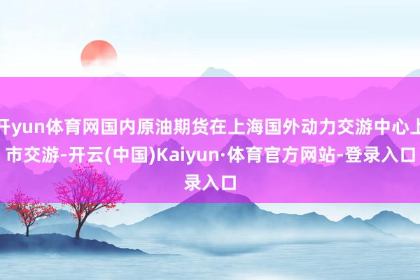 开yun体育网国内原油期货在上海国外动力交游中心上市交游-开云(中国)Kaiyun·体育官方网站-登录入口