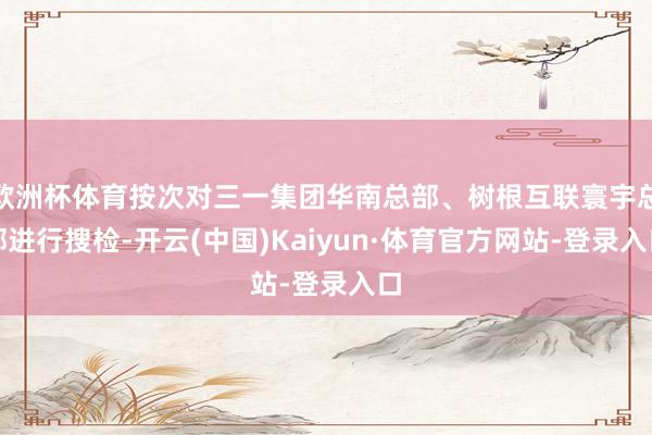 欧洲杯体育按次对三一集团华南总部、树根互联寰宇总部进行搜检-开云(中国)Kaiyun·体育官方网站-登录入口
