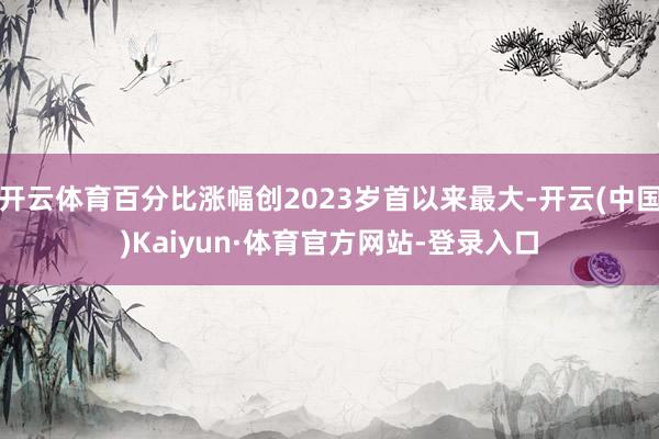 开云体育百分比涨幅创2023岁首以来最大-开云(中国)Kaiyun·体育官方网站-登录入口