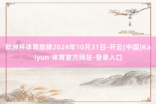 欧洲杯体育放肆2024年10月31日-开云(中国)Kaiyun·体育官方网站-登录入口