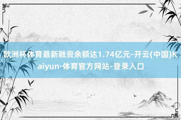 欧洲杯体育最新融资余额达1.74亿元-开云(中国)Kaiyun·体育官方网站-登录入口