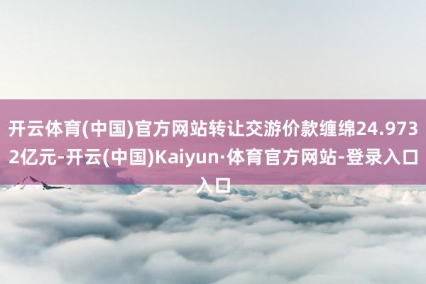 开云体育(中国)官方网站转让交游价款缠绵24.9732亿元-开云(中国)Kaiyun·体育官方网站-登录入口