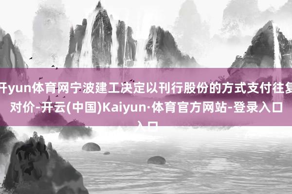 开yun体育网宁波建工决定以刊行股份的方式支付往复对价-开云(中国)Kaiyun·体育官方网站-登录入口