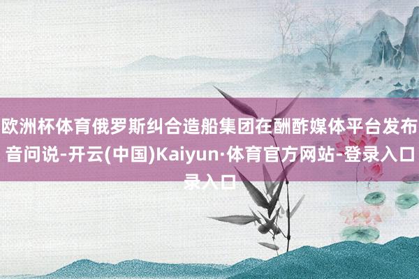 欧洲杯体育　　俄罗斯纠合造船集团在酬酢媒体平台发布音问说-开云(中国)Kaiyun·体育官方网站-登录入口
