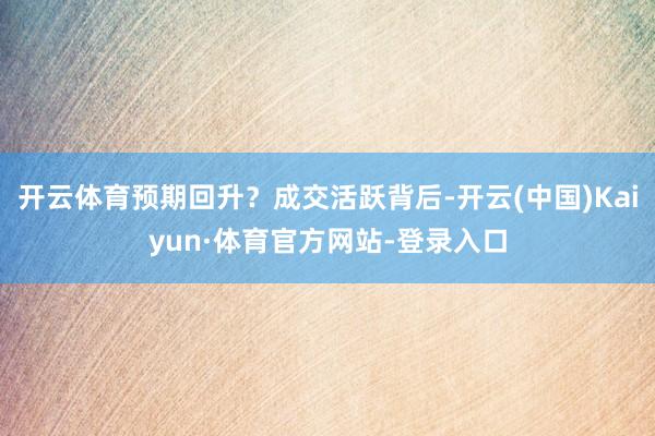 开云体育预期回升？成交活跃背后-开云(中国)Kaiyun·体育官方网站-登录入口