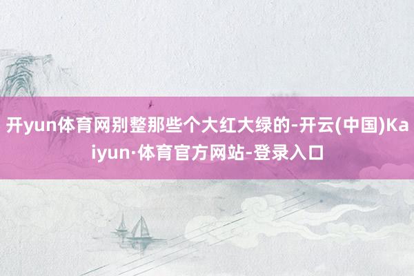 开yun体育网别整那些个大红大绿的-开云(中国)Kaiyun·体育官方网站-登录入口