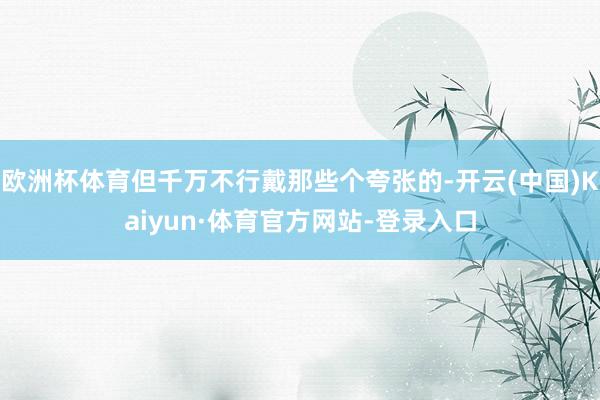 欧洲杯体育但千万不行戴那些个夸张的-开云(中国)Kaiyun·体育官方网站-登录入口