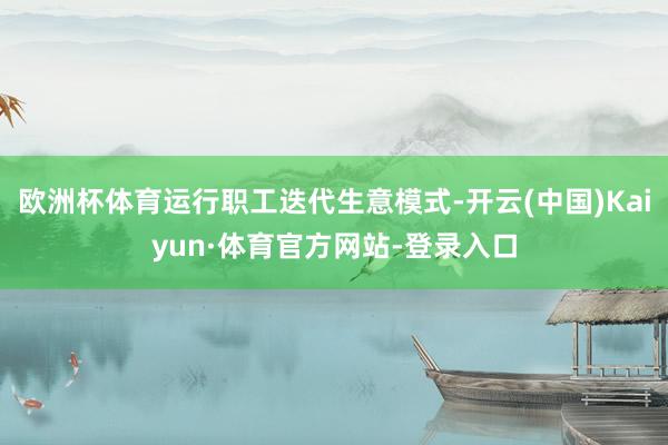 欧洲杯体育运行职工迭代生意模式-开云(中国)Kaiyun·体育官方网站-登录入口
