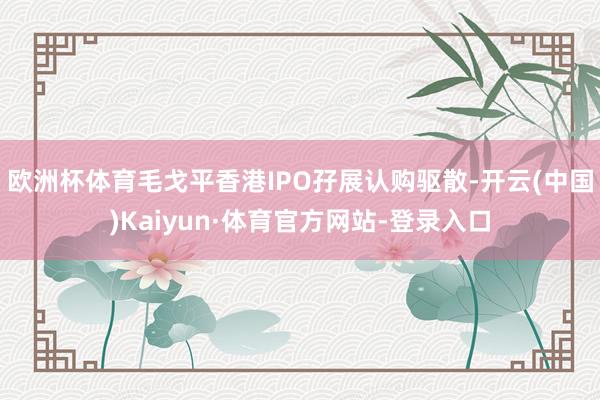 欧洲杯体育毛戈平香港IPO孖展认购驱散-开云(中国)Kaiyun·体育官方网站-登录入口