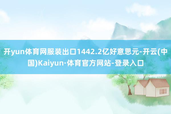 开yun体育网服装出口1442.2亿好意思元-开云(中国)Kaiyun·体育官方网站-登录入口