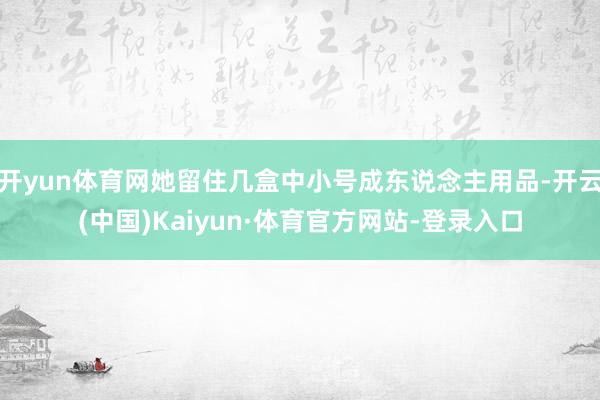 开yun体育网她留住几盒中小号成东说念主用品-开云(中国)Kaiyun·体育官方网站-登录入口