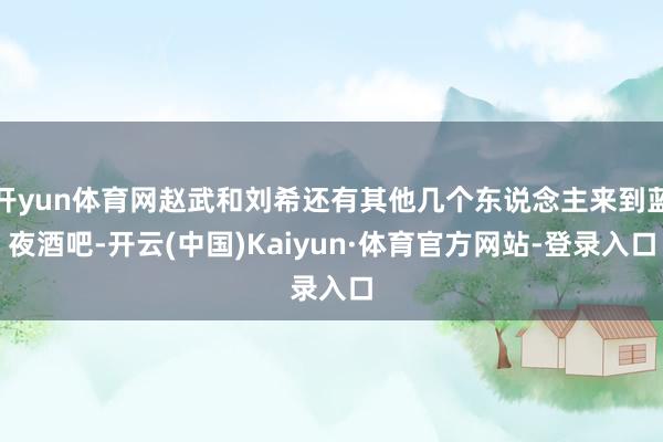 开yun体育网赵武和刘希还有其他几个东说念主来到蓝夜酒吧-开云(中国)Kaiyun·体育官方网站-登录入口