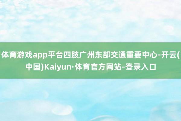 体育游戏app平台四肢广州东部交通重要中心-开云(中国)Kaiyun·体育官方网站-登录入口