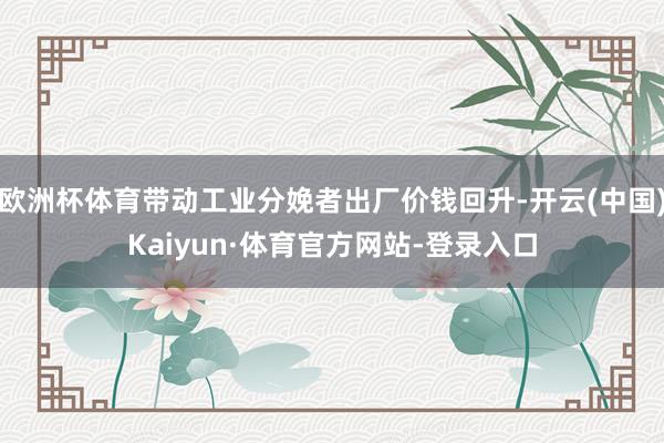 欧洲杯体育带动工业分娩者出厂价钱回升-开云(中国)Kaiyun·体育官方网站-登录入口