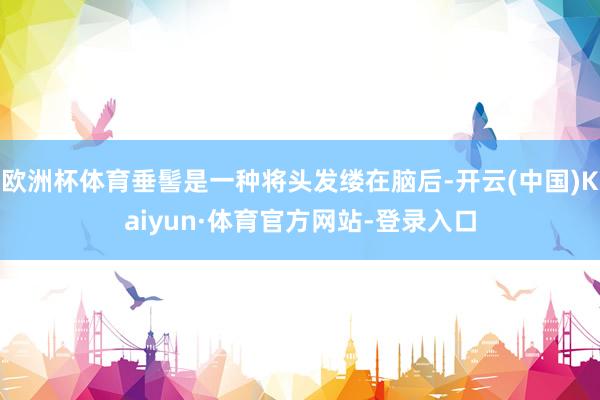 欧洲杯体育垂髻是一种将头发缕在脑后-开云(中国)Kaiyun·体育官方网站-登录入口
