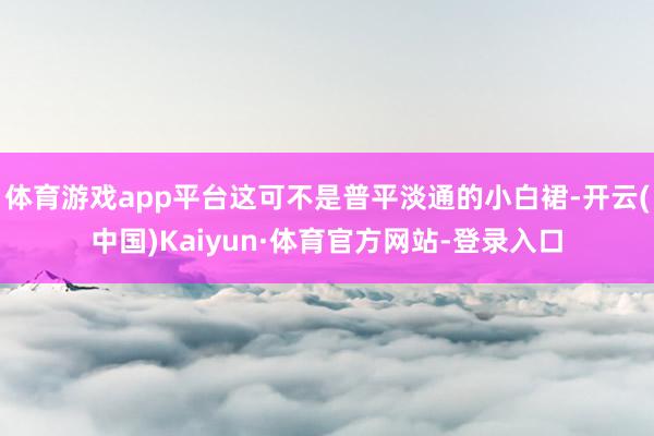 体育游戏app平台这可不是普平淡通的小白裙-开云(中国)Kaiyun·体育官方网站-登录入口
