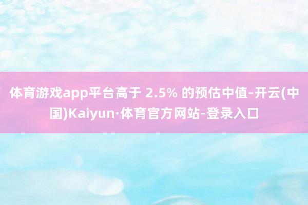 体育游戏app平台高于 2.5% 的预估中值-开云(中国)Kaiyun·体育官方网站-登录入口