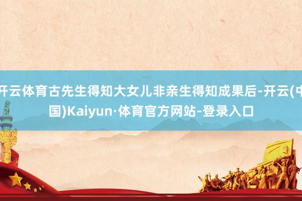 开云体育古先生得知大女儿非亲生得知成果后-开云(中国)Kaiyun·体育官方网站-登录入口