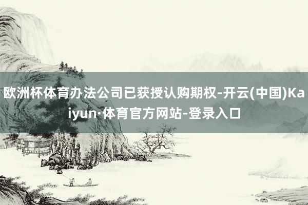 欧洲杯体育办法公司已获授认购期权-开云(中国)Kaiyun·体育官方网站-登录入口