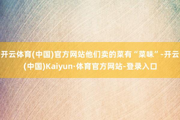 开云体育(中国)官方网站他们卖的菜有“菜味”-开云(中国)Kaiyun·体育官方网站-登录入口