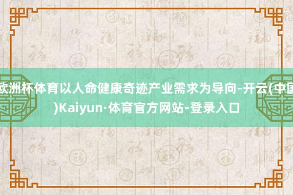 欧洲杯体育以人命健康奇迹产业需求为导向-开云(中国)Kaiyun·体育官方网站-登录入口