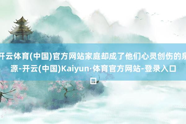 开云体育(中国)官方网站家庭却成了他们心灵创伤的泉源-开云(中国)Kaiyun·体育官方网站-登录入口