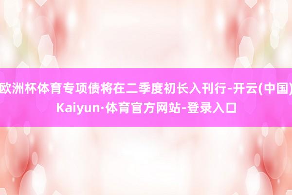 欧洲杯体育专项债将在二季度初长入刊行-开云(中国)Kaiyun·体育官方网站-登录入口