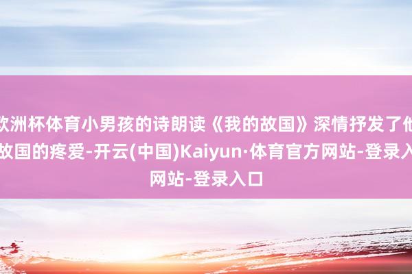 欧洲杯体育小男孩的诗朗读《我的故国》深情抒发了他对故国的疼爱-开云(中国)Kaiyun·体育官方网站-登录入口