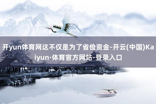 开yun体育网这不仅是为了省俭资金-开云(中国)Kaiyun·体育官方网站-登录入口