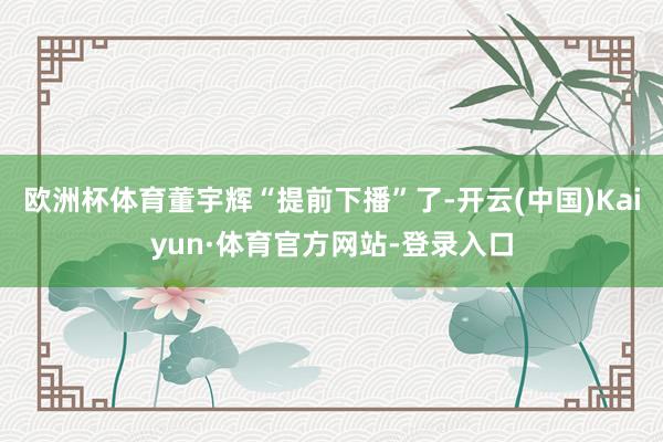 欧洲杯体育董宇辉“提前下播”了-开云(中国)Kaiyun·体育官方网站-登录入口