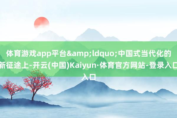 体育游戏app平台&ldquo;中国式当代化的新征途上-开云(中国)Kaiyun·体育官方网站-登录入口