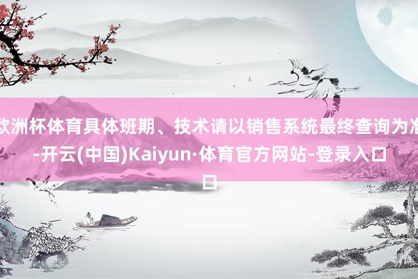 欧洲杯体育具体班期、技术请以销售系统最终查询为准-开云(中国)Kaiyun·体育官方网站-登录入口