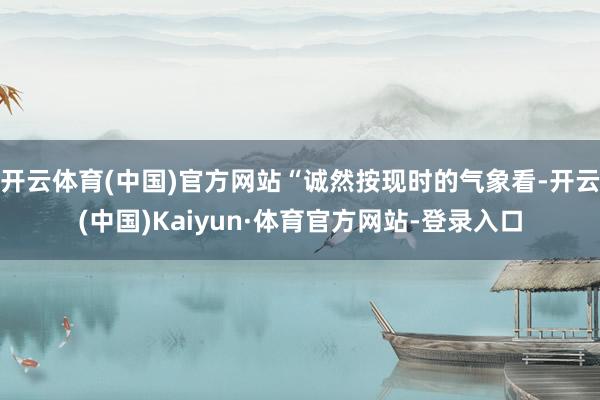 开云体育(中国)官方网站“诚然按现时的气象看-开云(中国)Kaiyun·体育官方网站-登录入口