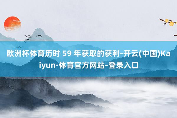 欧洲杯体育历时 59 年获取的获利-开云(中国)Kaiyun·体育官方网站-登录入口