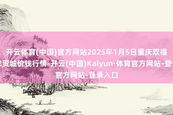 开云体育(中国)官方网站2025年1月5日重庆双福海外农贸城价钱行情-开云(中国)Kaiyun·体育官方网站-登录入口