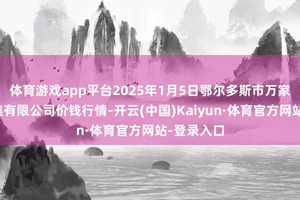 体育游戏app平台2025年1月5日鄂尔多斯市万家惠农贸市集有限公司价钱行情-开云(中国)Kaiyun·体育官方网站-登录入口