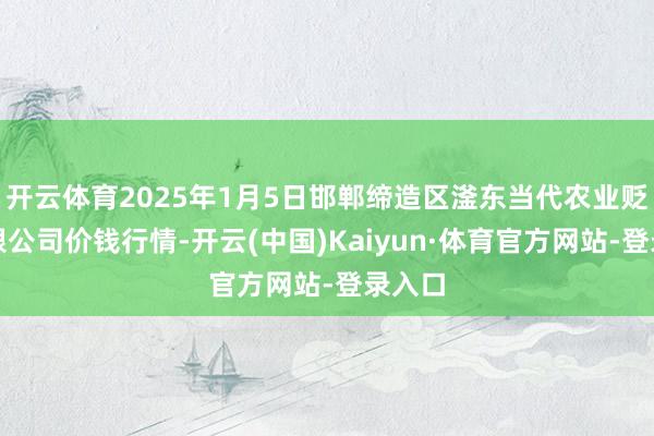开云体育2025年1月5日邯郸缔造区滏东当代农业贬责有限公司价钱行情-开云(中国)Kaiyun·体育官方网站-登录入口