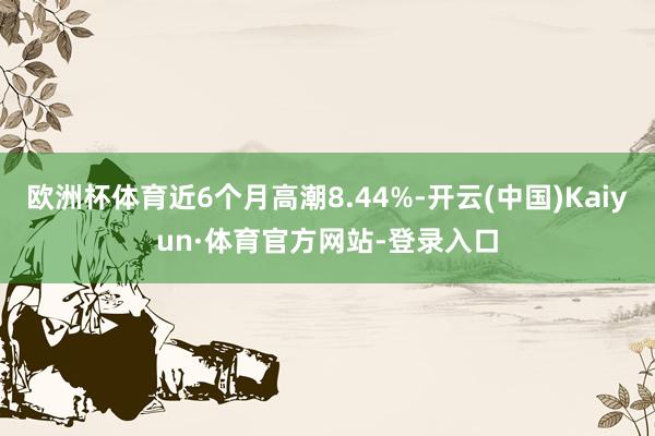 欧洲杯体育近6个月高潮8.44%-开云(中国)Kaiyun·体育官方网站-登录入口