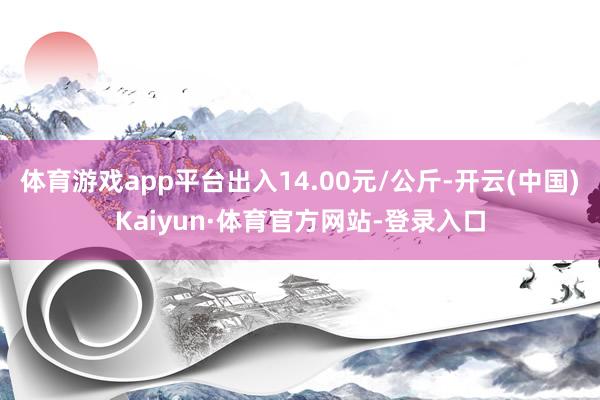 体育游戏app平台出入14.00元/公斤-开云(中国)Kaiyun·体育官方网站-登录入口