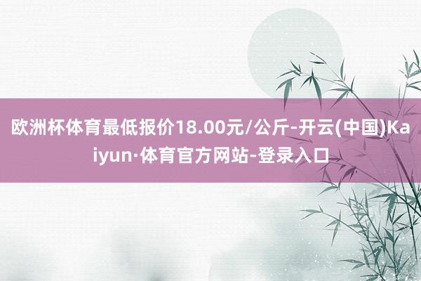 欧洲杯体育最低报价18.00元/公斤-开云(中国)Kaiyun·体育官方网站-登录入口