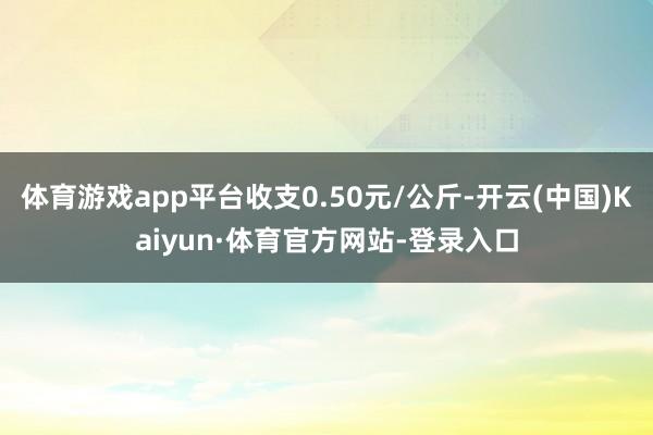 体育游戏app平台收支0.50元/公斤-开云(中国)Kaiyun·体育官方网站-登录入口