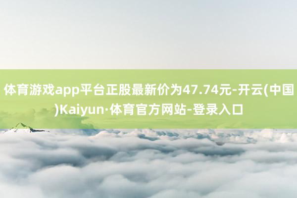 体育游戏app平台正股最新价为47.74元-开云(中国)Kaiyun·体育官方网站-登录入口