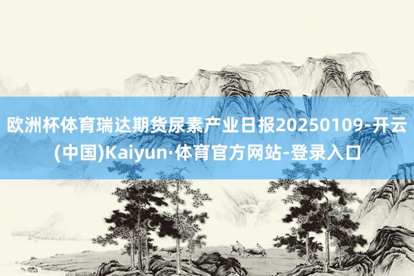 欧洲杯体育瑞达期货尿素产业日报20250109-开云(中国)Kaiyun·体育官方网站-登录入口