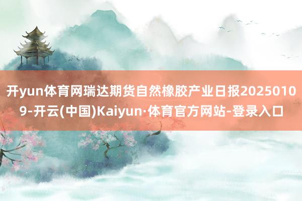 开yun体育网瑞达期货自然橡胶产业日报20250109-开云(中国)Kaiyun·体育官方网站-登录入口