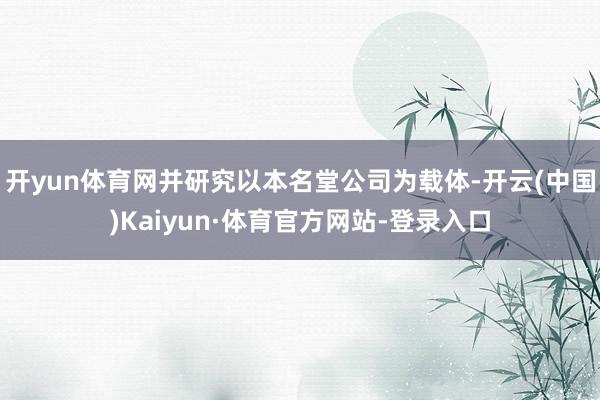 开yun体育网并研究以本名堂公司为载体-开云(中国)Kaiyun·体育官方网站-登录入口