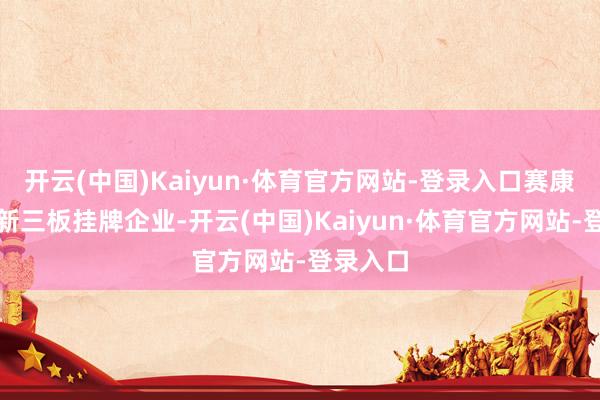 开云(中国)Kaiyun·体育官方网站-登录入口赛康智能为新三板挂牌企业-开云(中国)Kaiyun·体育官方网站-登录入口