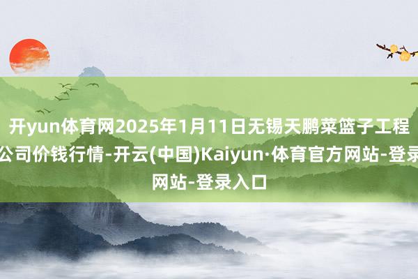 开yun体育网2025年1月11日无锡天鹏菜篮子工程有限公司价钱行情-开云(中国)Kaiyun·体育官方网站-登录入口