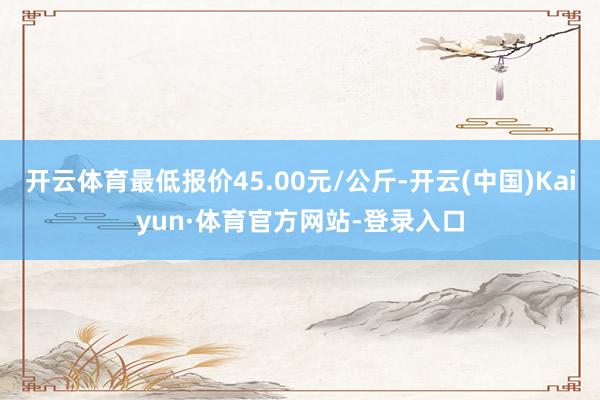 开云体育最低报价45.00元/公斤-开云(中国)Kaiyun·体育官方网站-登录入口